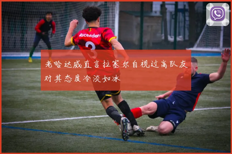 老哈达威直言拉塞尔自视过高队友对其态度冷淡如冰