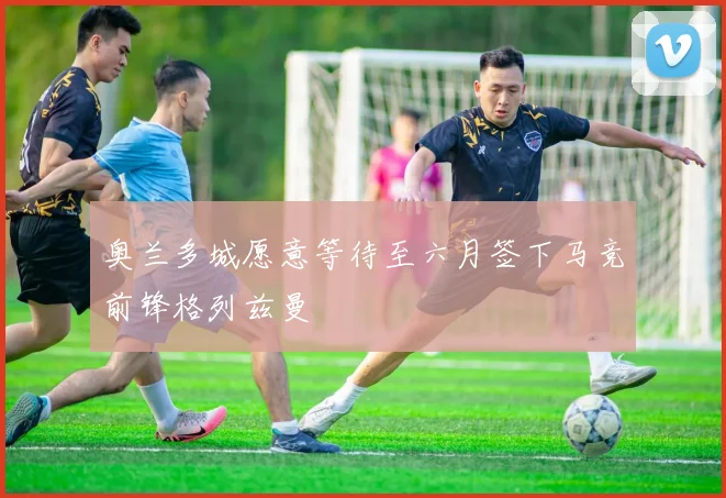 奥兰多城愿意等待至六月签下马竞前锋格列兹曼