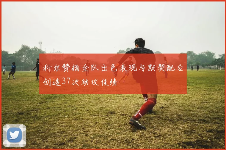 科尔赞扬全队出色表现与默契配合创造37次助攻佳绩