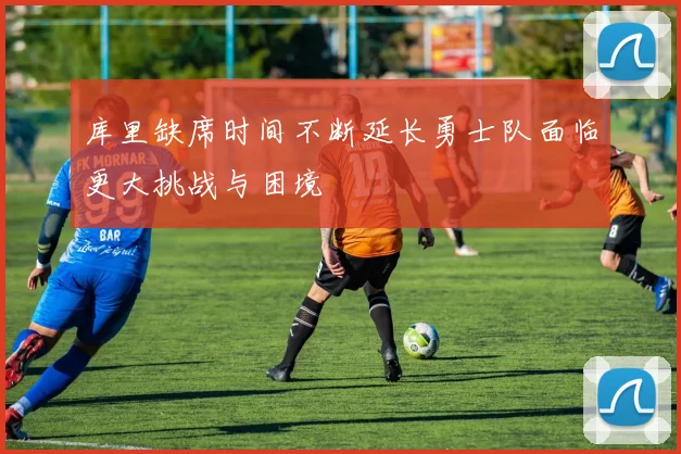 库里缺席时间不断延长勇士队面临更大挑战与困境