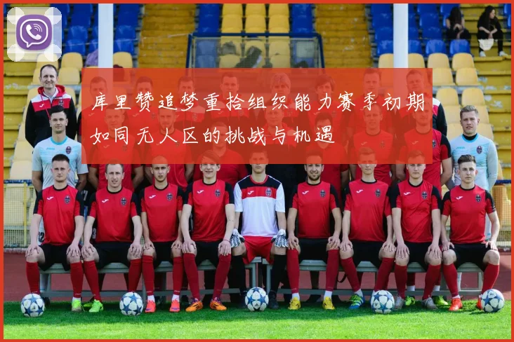 库里赞追梦重拾组织能力赛季初期如同无人区的挑战与机遇