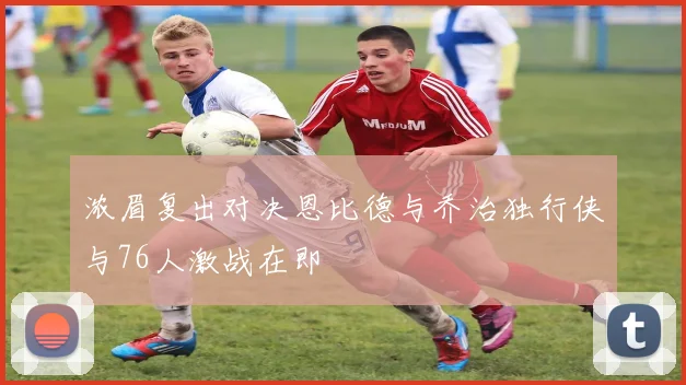 浓眉复出对决恩比德与乔治独行侠与76人激战在即