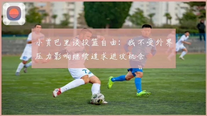 小贾巴里谈投篮自由：我不受外界压力影响继续追求进攻机会