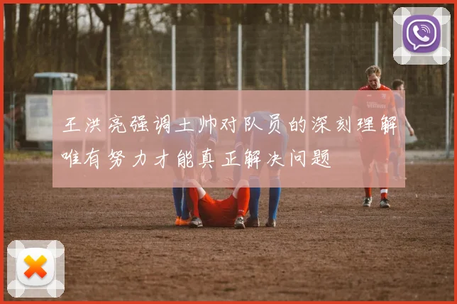 王洪亮强调土帅对队员的深刻理解唯有努力才能真正解决问题