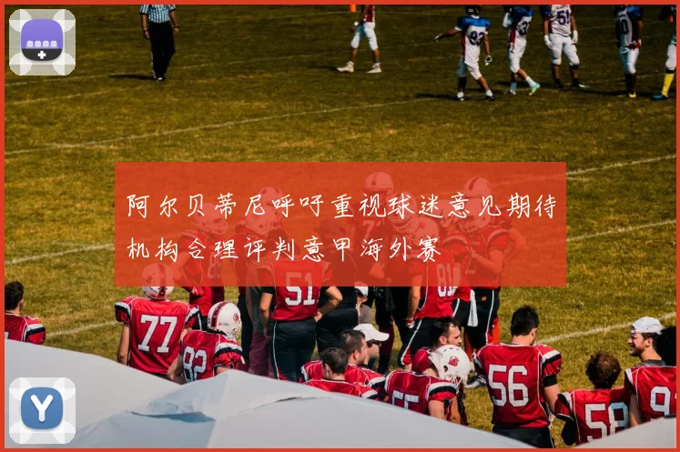 阿尔贝蒂尼呼吁重视球迷意见期待机构合理评判意甲海外赛