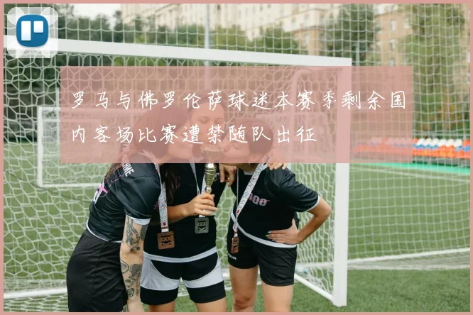 罗马与佛罗伦萨球迷本赛季剩余国内客场比赛遭禁随队出征
