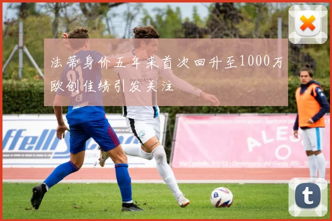 法蒂身价五年来首次回升至1000万欧创佳绩引发关注