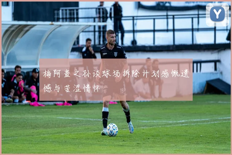 梅阿查之孙谈球场拆除计划感慨遗憾与苦涩情怀