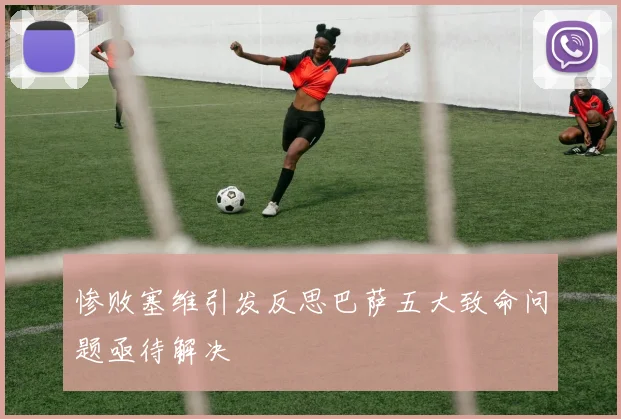 惨败塞维引发反思巴萨五大致命问题亟待解决