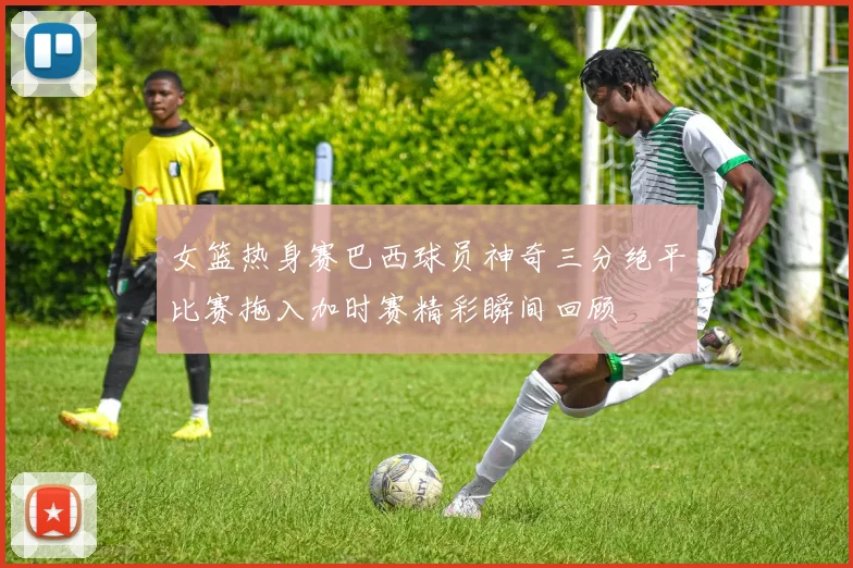 女篮热身赛巴西球员神奇三分绝平比赛拖入加时赛精彩瞬间回顾