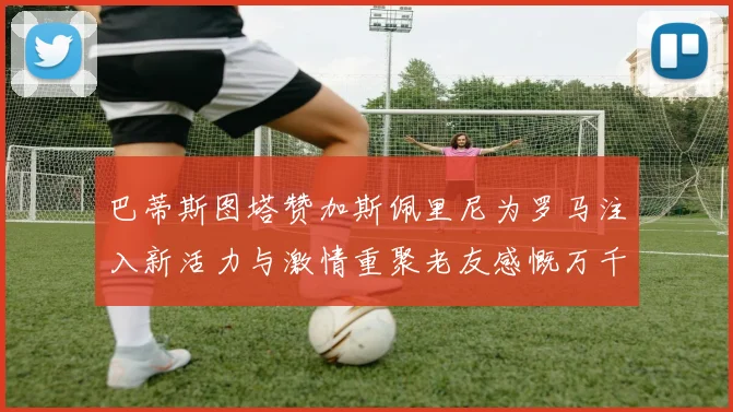 巴蒂斯图塔赞加斯佩里尼为罗马注入新活力与激情重聚老友感慨万千