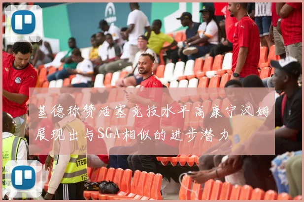 基德称赞活塞竞技水平高康宁汉姆展现出与SGA相似的进步潜力