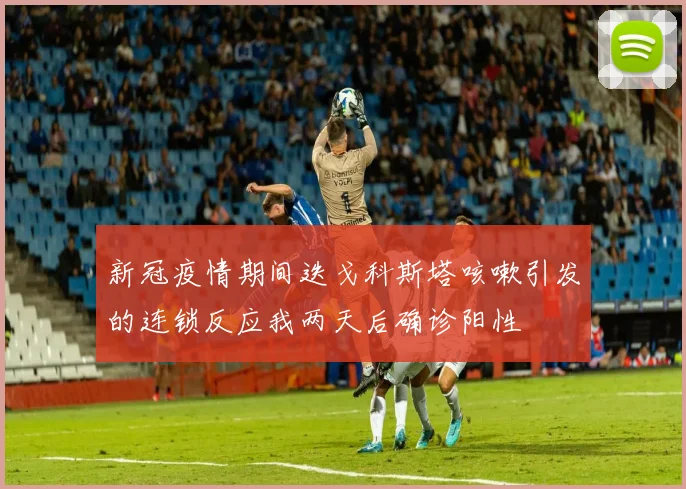 新冠疫情期间迭戈科斯塔咳嗽引发的连锁反应我两天后确诊阳性