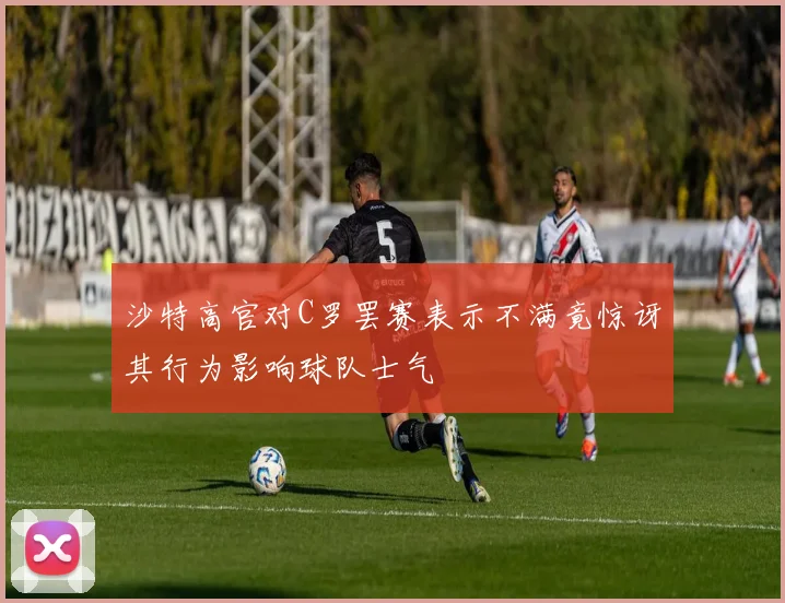 沙特高官对C罗罢赛表示不满竟惊讶其行为影响球队士气