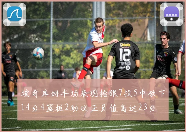 埃奇库姆半场表现抢眼7投5中砍下14分4篮板2助攻正负值高达23分