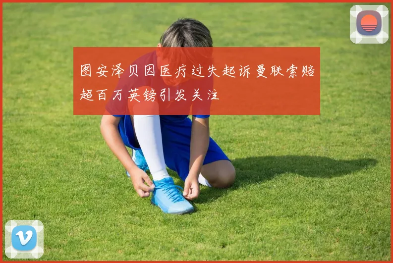 图安泽贝因医疗过失起诉曼联索赔超百万英镑引发关注