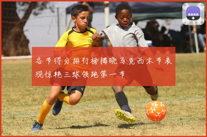 各节得分排行榜揭晓马克西末节表现惊艳三球领跑第一节