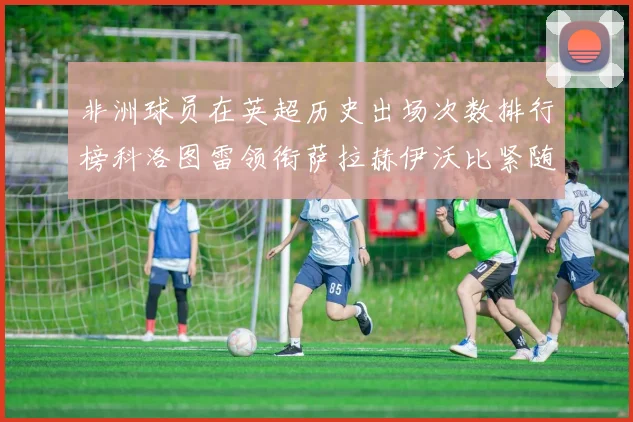 非洲球员在英超历史出场次数排行榜科洛图雷领衔萨拉赫伊沃比紧随其后