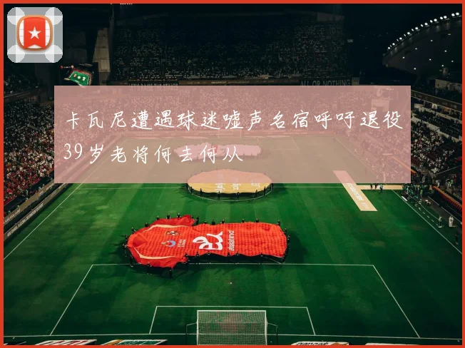 卡瓦尼遭遇球迷嘘声名宿呼吁退役39岁老将何去何从