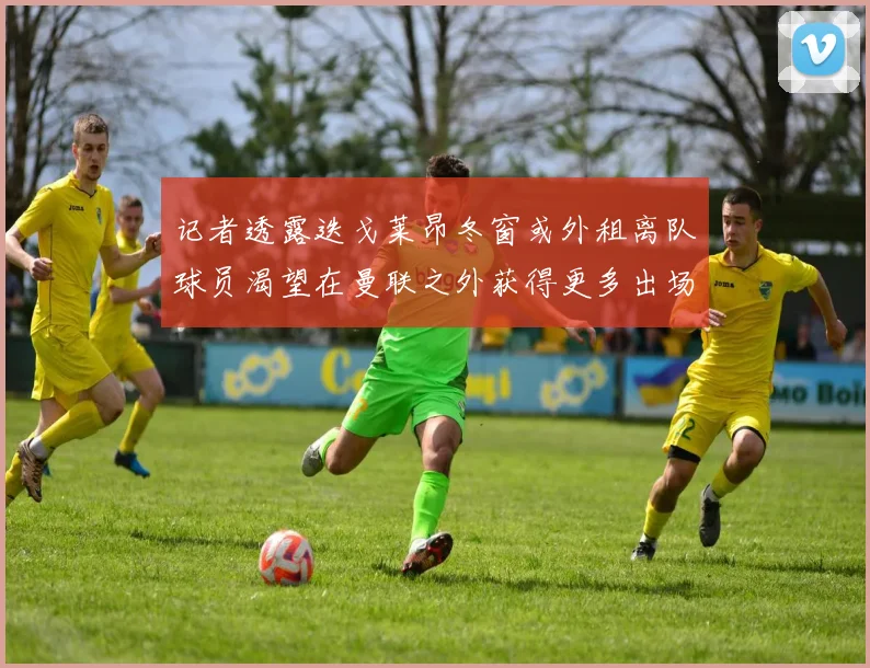 记者透露迭戈莱昂冬窗或外租离队球员渴望在曼联之外获得更多出场机会