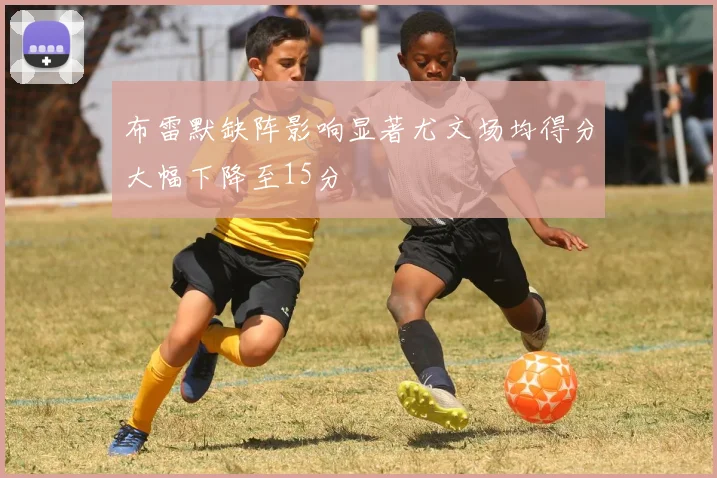 布雷默缺阵影响显著尤文场均得分大幅下降至15分