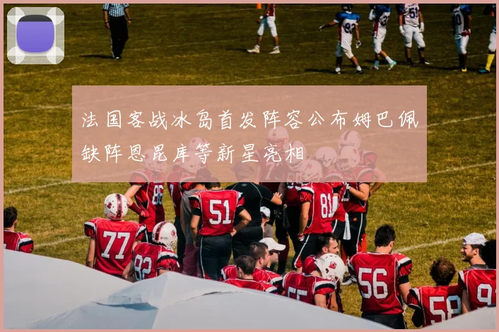 法国客战冰岛首发阵容公布姆巴佩缺阵恩昆库等新星亮相
