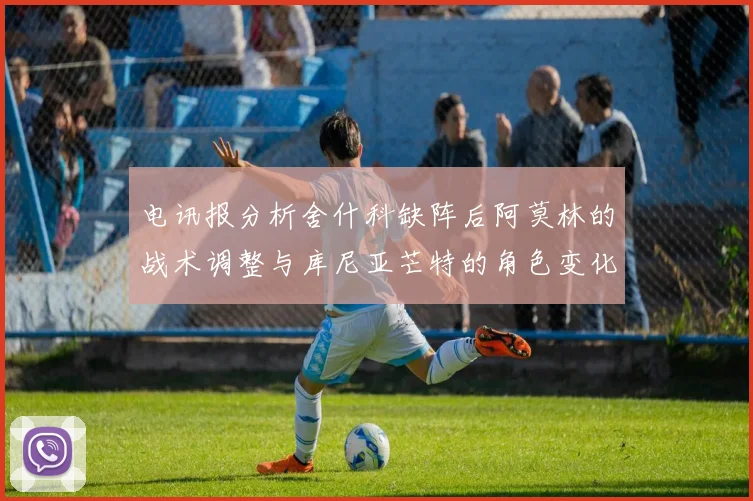 电讯报分析舍什科缺阵后阿莫林的战术调整与库尼亚芒特的角色变化
