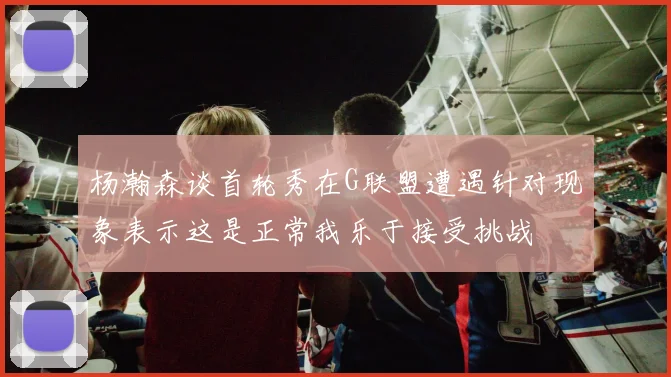 杨瀚森谈首轮秀在G联盟遭遇针对现象表示这是正常我乐于接受挑战
