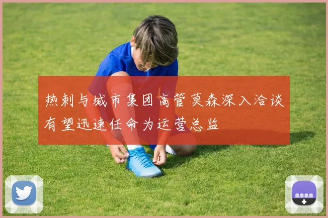 热刺与城市集团高管莫森深入洽谈有望迅速任命为运营总监