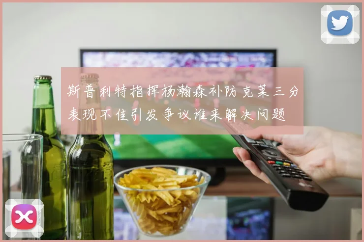 斯普利特指挥杨瀚森补防克莱三分表现不佳引发争议谁来解决问题
