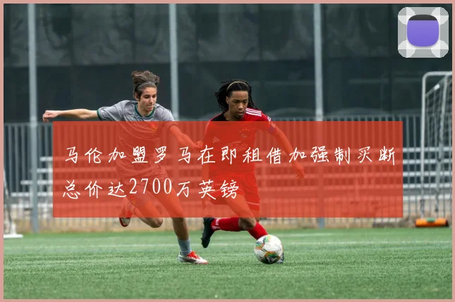 马伦加盟罗马在即租借加强制买断总价达2700万英镑