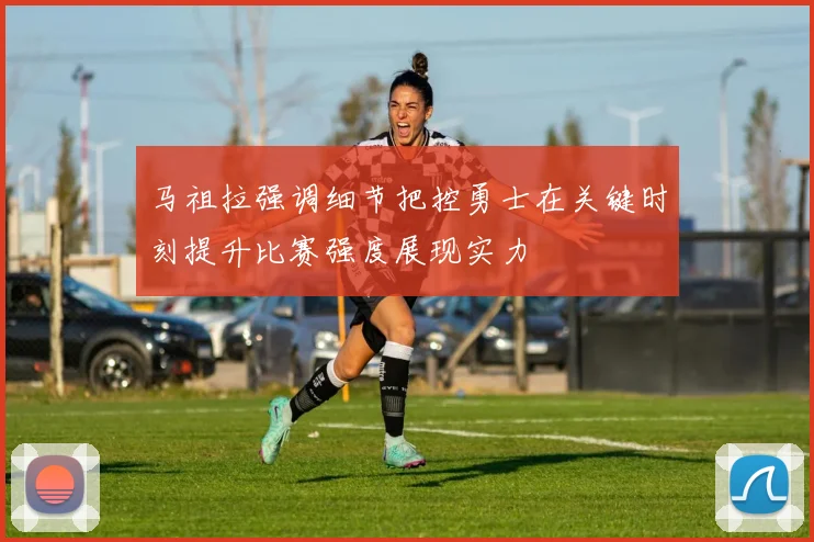 马祖拉强调细节把控勇士在关键时刻提升比赛强度展现实力