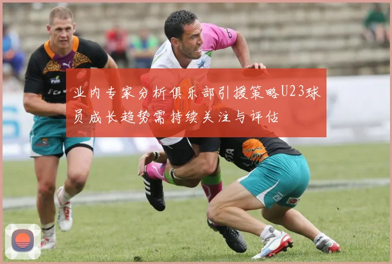 业内专家分析俱乐部引援策略U23球员成长趋势需持续关注与评估