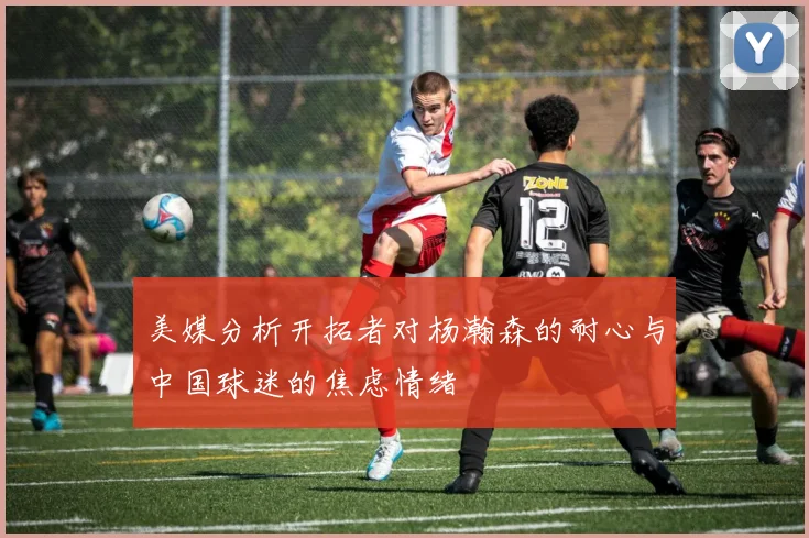 美媒分析开拓者对杨瀚森的耐心与中国球迷的焦虑情绪