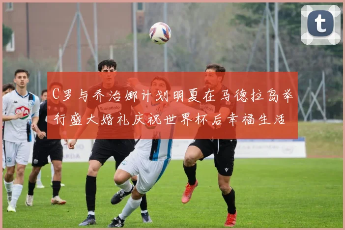 C罗与乔治娜计划明夏在马德拉岛举行盛大婚礼庆祝世界杯后幸福生活