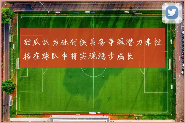 甜瓜认为独行侠具备争冠潜力弗拉格在球队中将实现稳步成长