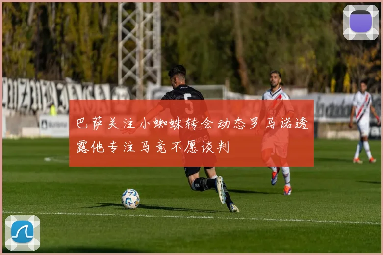 巴萨关注小蜘蛛转会动态罗马诺透露他专注马竞不愿谈判