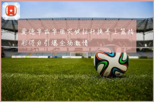 爱德华兹华丽突破拉杆换手上篮精彩得分引爆全场激情