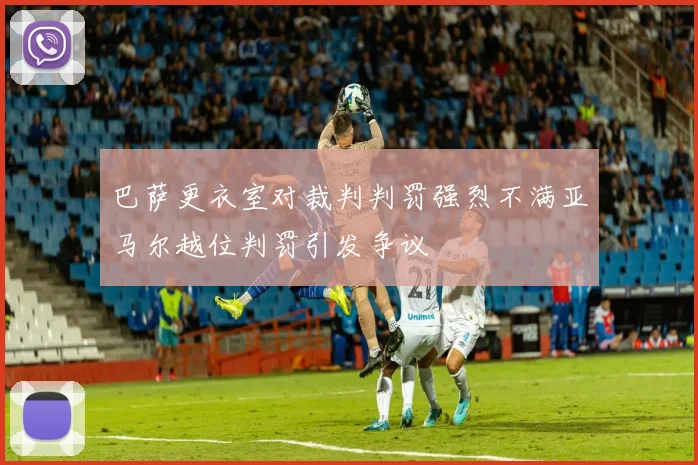 巴萨更衣室对裁判判罚强烈不满亚马尔越位判罚引发争议