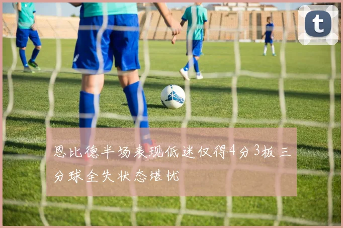 恩比德半场表现低迷仅得4分3板三分球全失状态堪忧