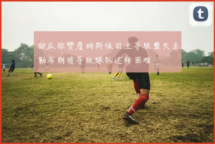 甜瓜称赞詹姆斯依旧主导联盟失去勒布朗将导致球队运转困难