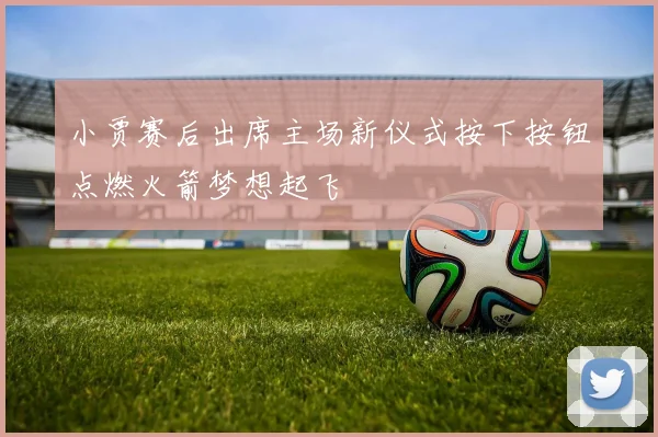 小贾赛后出席主场新仪式按下按钮点燃火箭梦想起飞